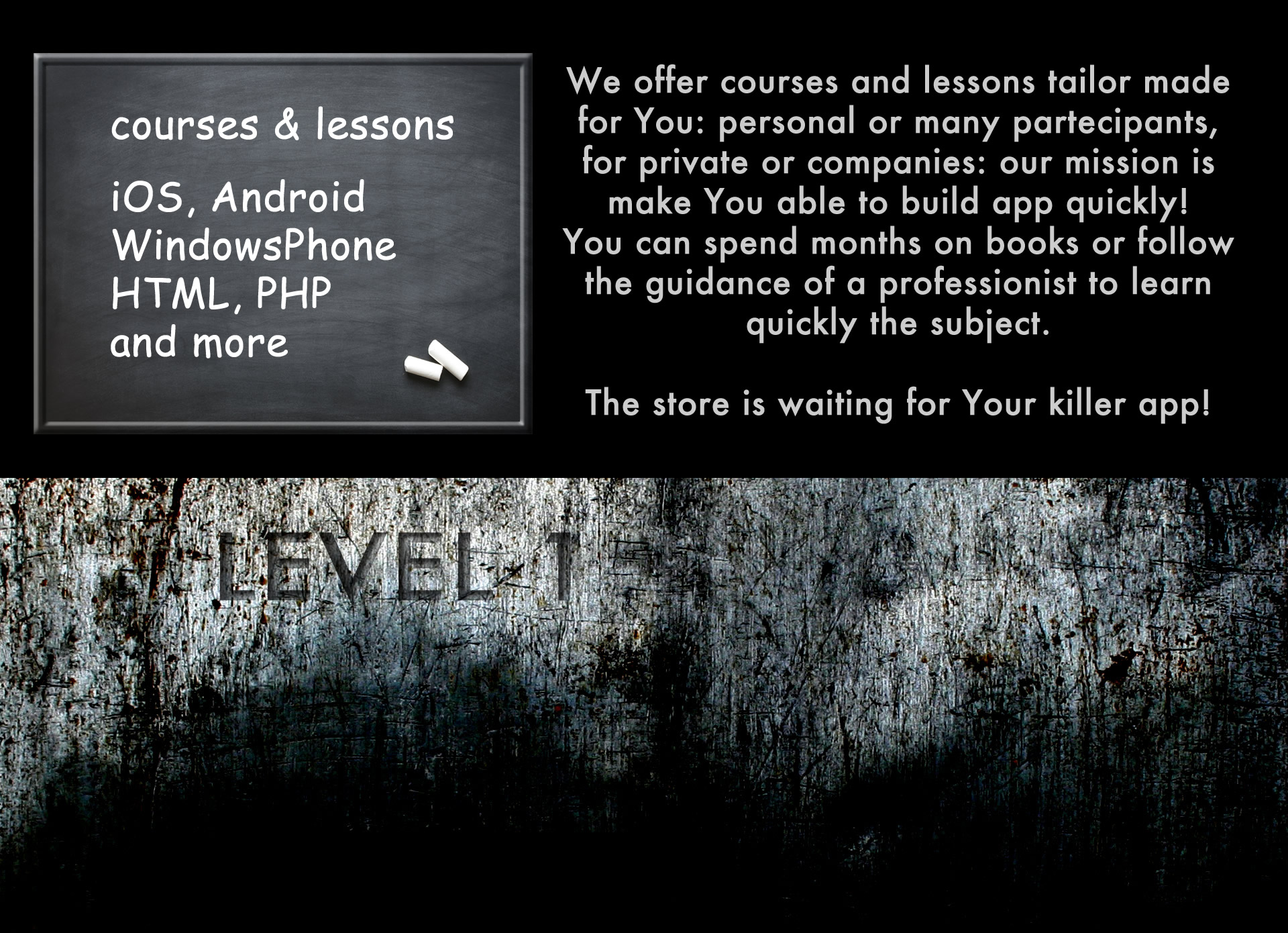 We offer courses and lessons tailor made for You: personal or many partecipants, for private or companies: our mission is make You able to build app quickly! You can spend months on books or follow the guidance of a professionist to learn quickly the subject. The store is waiting for Your killer app!
